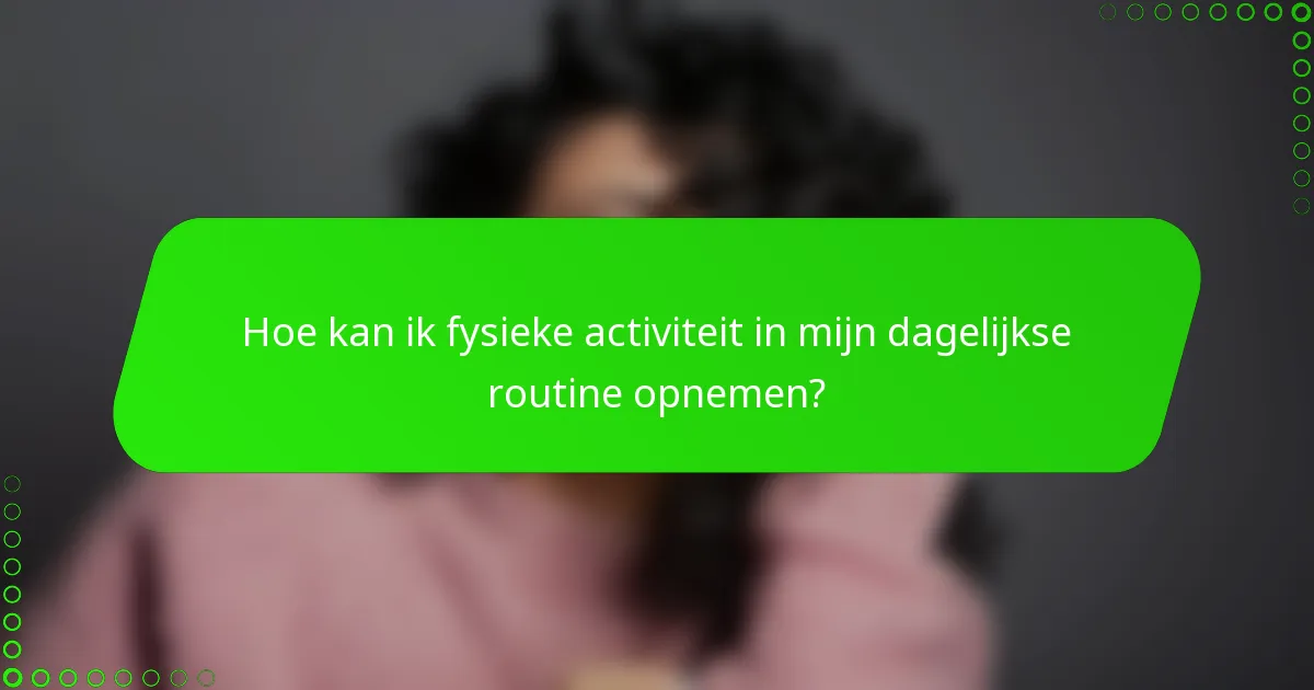 Hoe kan ik fysieke activiteit in mijn dagelijkse routine opnemen?