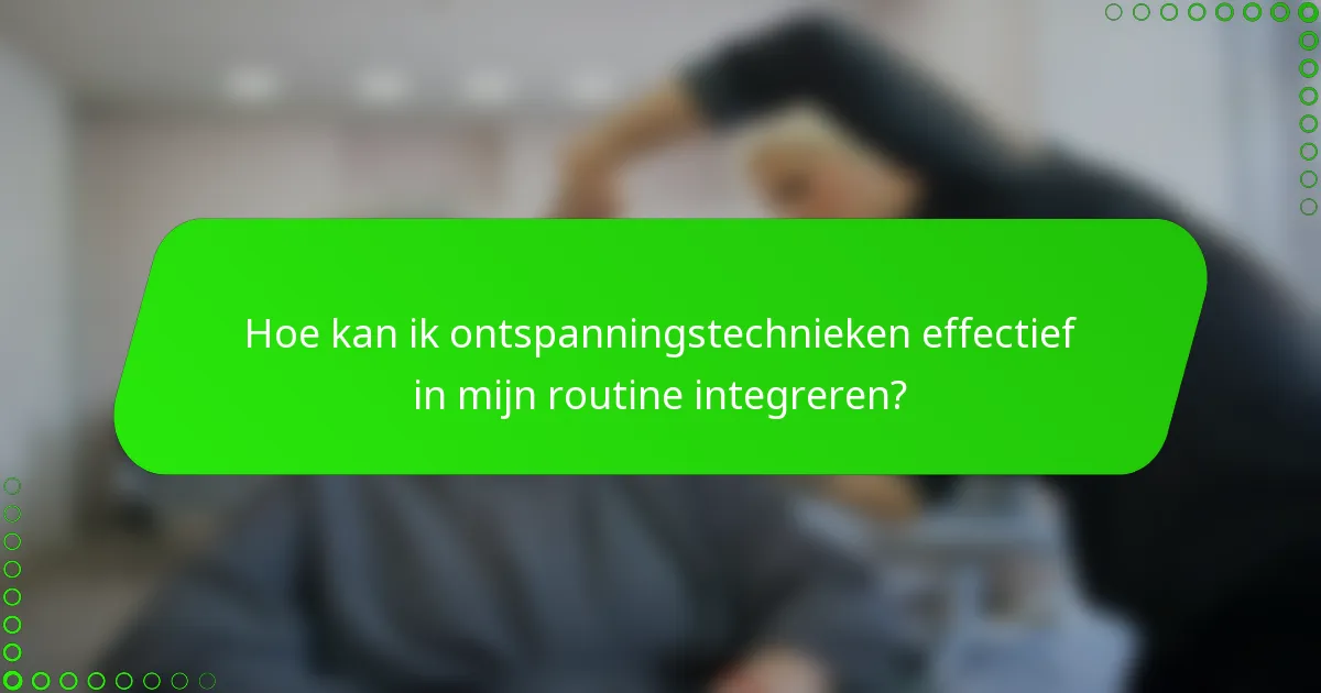 Hoe kan ik ontspanningstechnieken effectief in mijn routine integreren?