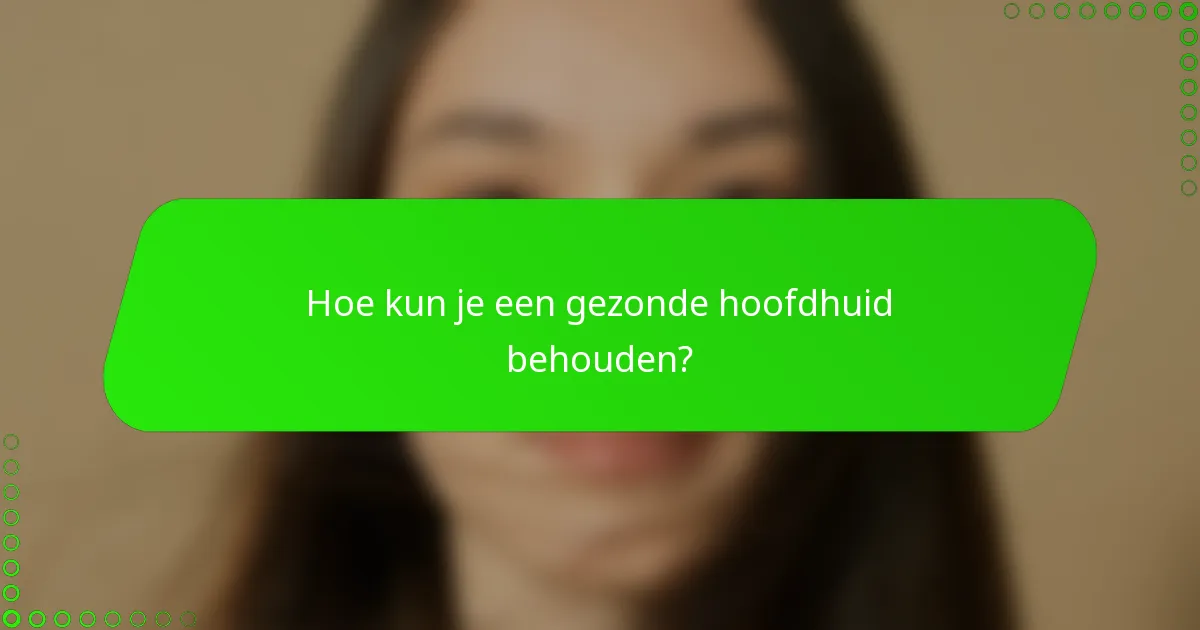 Hoe kun je een gezonde hoofdhuid behouden?
