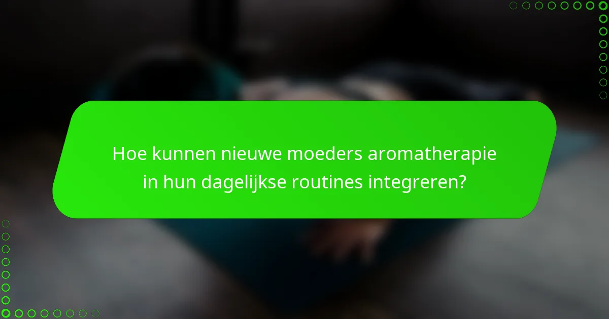 Hoe kunnen nieuwe moeders aromatherapie in hun dagelijkse routines integreren?