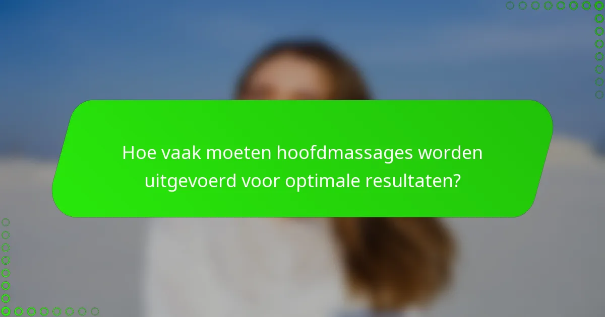 Hoe vaak moeten hoofdmassages worden uitgevoerd voor optimale resultaten?