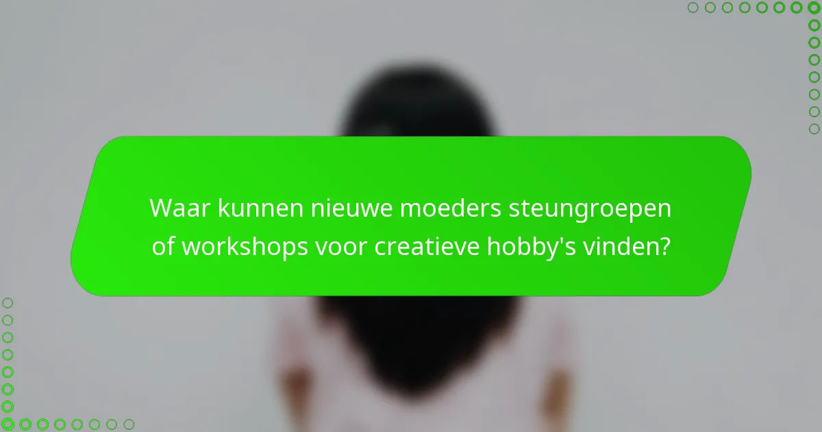 Waar kunnen nieuwe moeders steungroepen of workshops voor creatieve hobby's vinden?