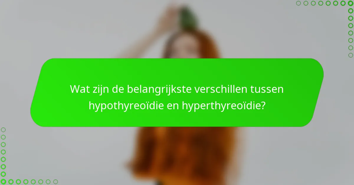 Wat zijn de belangrijkste verschillen tussen hypothyreoïdie en hyperthyreoïdie?