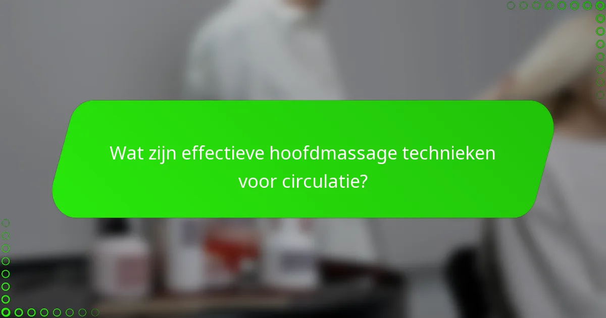 Wat zijn effectieve hoofdmassage technieken voor circulatie?