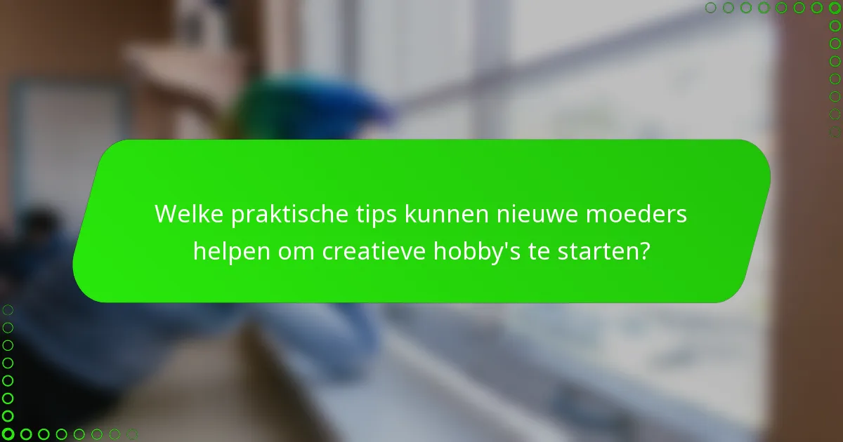 Welke praktische tips kunnen nieuwe moeders helpen om creatieve hobby's te starten?