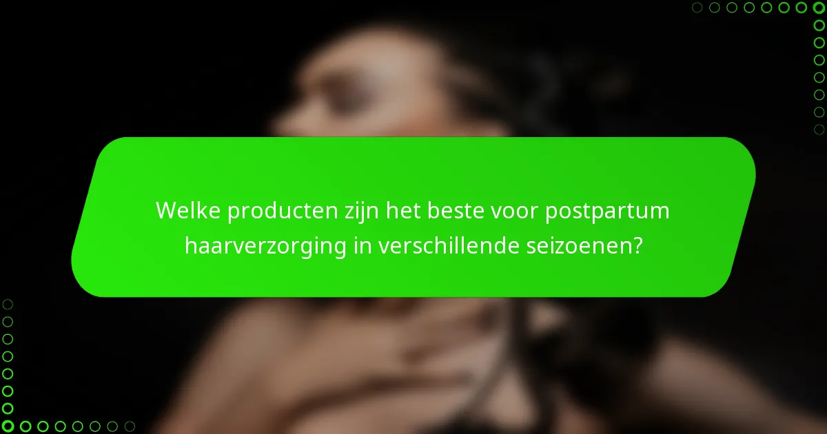 Welke producten zijn het beste voor postpartum haarverzorging in verschillende seizoenen?